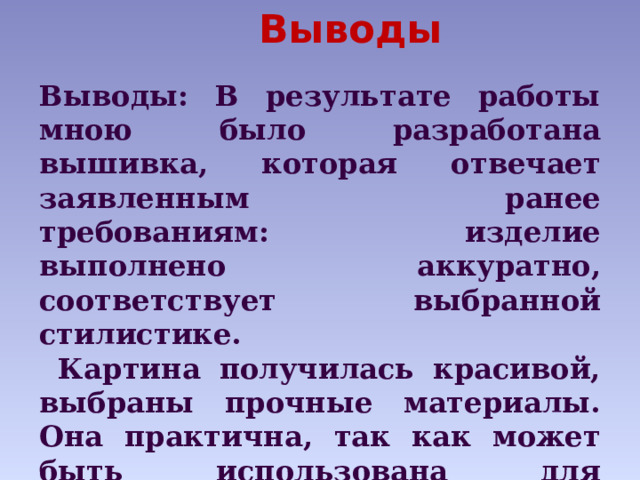 Выводы       Выводы: В результате работы мною было разработана вышивка, которая отвечает заявленным ранее требованиям: изделие выполнено аккуратно, соответствует выбранной стилистике.  Картина получилась красивой, выбраны прочные материалы. Она практична, так как может быть использована для украшения собственной комнаты или в качестве подарка для родных и близких 
