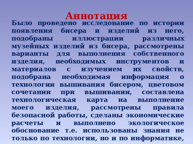 Аннотация Было проведено исследование по истории появления бисера и изделий из него, подобраны иллюстрации различных музейных изделий из бисера, рассмотрены варианты для выполнения собственного изделия, необходимых инструментов и материалов с изучением их свойств, подобрана необходимая информация о технологии вышивания бисером, цветовом сочетании при вышивании, составлена технологическая карта на выполнение моего изделия, рассмотрены правила безопасной работы, сделаны экономические расчеты и выполнено экологическое обоснование т.е. использованы знания не только по технологии, но и по информатике, литературе, русскому языку, истории, математике, ИЗО и черчению, ОБЖ и др. учебным предметам. 