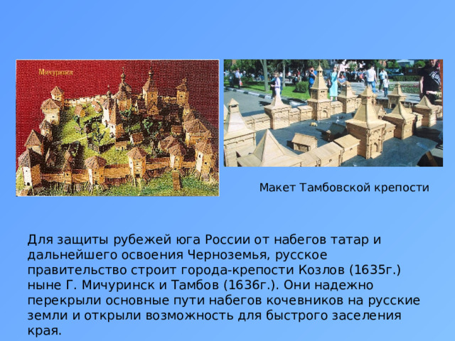 Макет Тамбовской крепости Для защиты рубежей юга России от набегов татар и дальнейшего освоения Черноземья, русское правительство строит города-крепости Козлов (1635г.) ныне Г. Мичуринск и Тамбов (1636г.). Они надежно перекрыли основные пути набегов кочевников на русские земли и открыли возможность для быстрого заселения края. 