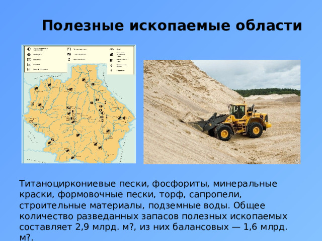 Полезные ископаемые области Титаноциркониевые пески, фосфориты, минеральные краски, формовочные пески, торф, сапропели, строительные материалы, подземные воды. Общее количество разведанных запасов полезных ископаемых составляет 2,9 млрд. м?, из них балансовых — 1,6 млрд. м?. 