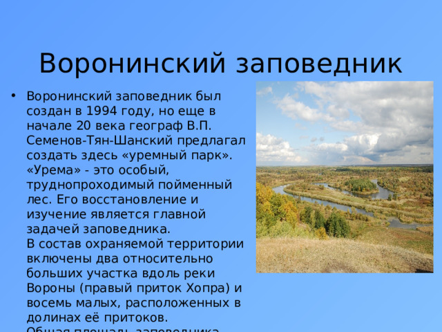 Воронинский заповедник Воронинский заповедник был создан в 1994 году, но еще в начале 20 века географ В.П. Семенов-Тян-Шанский предлагал создать здесь «уремный парк». «Урема» - это особый, труднопроходимый пойменный лес. Его восстановление и изучение является главной задачей заповедника.  В состав охраняемой территории включены два относительно больших участка вдоль реки Вороны (правый приток Хопра) и восемь малых, расположенных в долинах её притоков.  Общая площадь заповедника составляет 10 320 га, что составляет 0,3 % территории Тамбовской области 