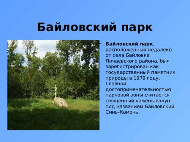 Байловский парк Байловский парк , расположенный недалеко от села Байловка Пичаевского района, был зарегистрирован как государственный памятник природы в 1979 году. Главной достопримечательностью парковой зоны считается священный камень-валун под названием Байловский Синь-Камень. 