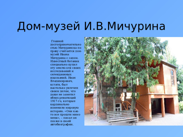 Дом-музей И.В.Мичурина  Главной достопримечательностью Мичуринска по праву считается дом-музей Ивана Мичурина с садом. Известный ботаник специально купил эту землю для своих исследований и селекционных изысканий. Иван Владимирович, кстати, был настолько увлечен своим делом, что даже не заметил обеих революций 1917-го, которые кардинально изменили мировую историю. «Они как-то все прошли мимо меня», – писал он позже в своей автобиографии. 