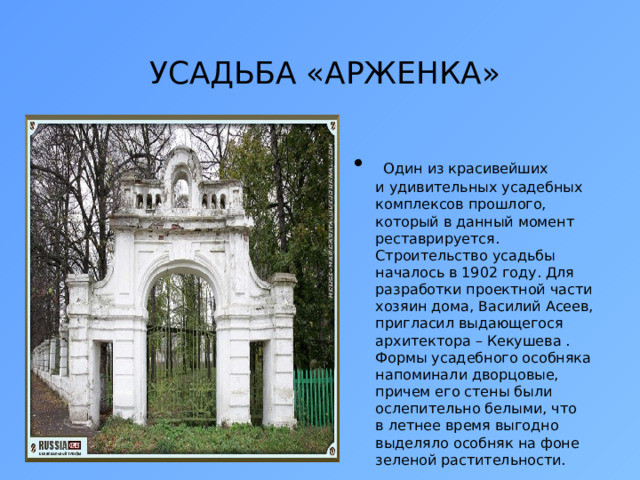  УСАДЬБА «АРЖЕНКА»    Один из красивейших и удивительных усадебных комплексов прошлого, который в данный момент реставрируется. Строительство усадьбы началось в 1902 году. Для разработки проектной части хозяин дома, Василий Асеев, пригласил выдающегося архитектора – Кекушева . Формы усадебного особняка напоминали дворцовые, причем его стены были ослепительно белыми, что в летнее время выгодно выделяло особняк на фоне зеленой растительности. 