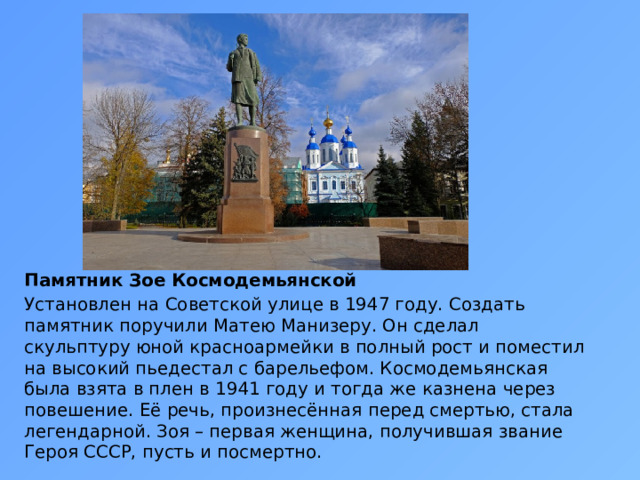 Памятник Зое Космодемьянской Установлен на Советской улице в 1947 году. Создать памятник поручили Матею Манизеру. Он сделал скульптуру юной красноармейки в полный рост и поместил на высокий пьедестал с барельефом. Космодемьянская была взята в плен в 1941 году и тогда же казнена через повешение. Её речь, произнесённая перед смертью, стала легендарной. Зоя – первая женщина, получившая звание Героя СССР, пусть и посмертно. 