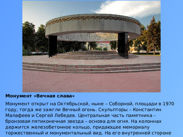 Монумент «Вечная слава» Монумент открыт на Октябрьской, ныне – Соборной, площади в 1970 году, тогда же зажгли Вечный огонь. Скульпторы – Константин Малафеев и Сергей Лебедев. Центральная часть памятника – бронзовая пятиконечная звезда – основа для огня. На колоннах держится железобетонное кольцо, придающее мемориалу торжественный и монументальный вид. На его внутренней стороне размещены барельефы. Рядом – аллея городов-героев. 