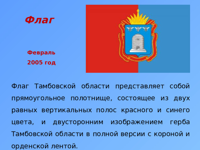 Флаг  Февраль 2005 год Флаг Тамбовской области представляет собой прямоугольное полотнище, состоящее из двух равных вертикальных полос красного и синего цвета, и двусторонним изображением герба Тамбовской области в полной версии с короной и орденской лентой. 