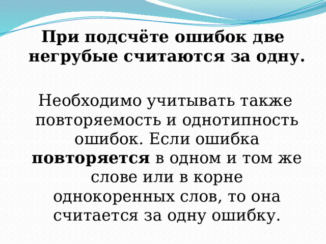 При подсчёте ошибок две негрубые считаются за одну.   Необходимо учитывать также повторяемость и однотипность ошибок. Если ошибка повторяется в одном и том же слове или в корне однокоренных слов, то она считается за одну ошибку. 