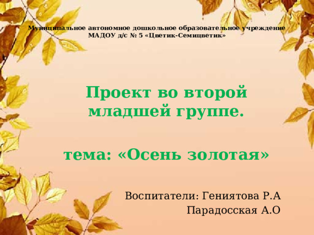Муниципальное автономное дошкольное образовательное учреждение МАДОУ д/с № 5 «Цветик-Семицветик» Проект во второй младшей группе.  тема: «Осень золотая»  Воспитатели: Гениятова Р.А Парадосская А.О 