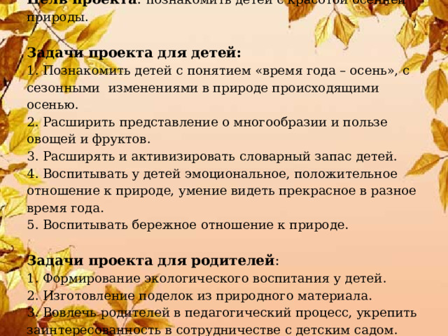  Цель проекта : познакомить детей с красотой осенней природы.   Задачи проекта для детей:  1. По знакомить детей с понятием «время года – осень», с сезонными изменениями в природе происходящими осенью.  2. Р асширить представление о многообразии и пользе овощей и фруктов.  3. Р асширять и активизировать словарный запас детей.  4. В оспитывать у детей эмоциональное, положительное отношение к природе, умение видеть прекрасное в разное время года.  5. В оспитывать бережное отношение к природе.   Задачи проекта для родителей :  1. Формирование экологического воспитания у детей.  2. Изготовление поделок из природного материала.  3. Вовлечь родителей в педагогический процесс, укрепить заинтересованность в сотрудничестве с детским садом.   