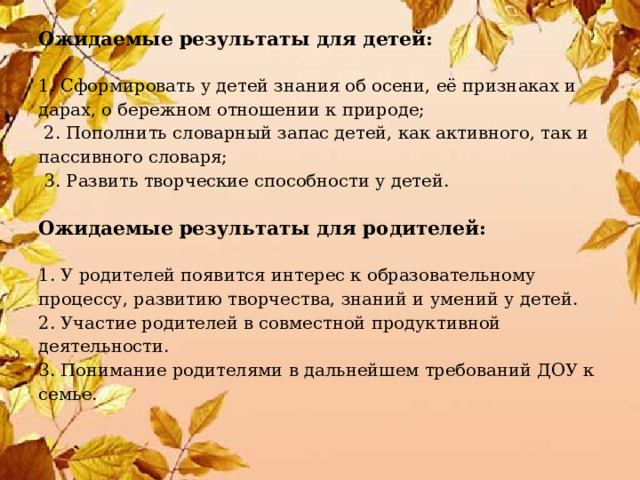 Ожидаемые результаты для детей:   1. Сформировать у детей знания об осени, её признаках и дарах, о бережном отношении к природе;   2. Пополнить словарный запас детей, как активного, так и пассивного словаря;   3. Развить творческие способности у детей.   Ожидаемые результаты для родителей:   1. У родителей появится интерес к образовательному процессу, развитию творчества, знаний и умений у детей.  2. Участие родителей в совместной продуктивной деятельности.  3. Понимание родителями в дальнейшем требований ДОУ к семье.      