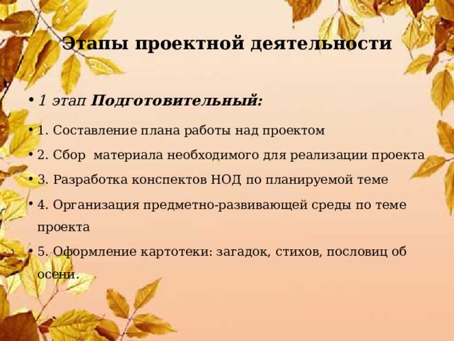 Этапы проектной деятельности 1 этап Подготовительный: 1. Составление плана работы над проектом 2. Сбор материала необходимого для реализации проекта 3. Разработка конспектов НОД по планируемой теме 4. Организация предметно-развивающей среды по теме проекта 5. Оформление картотеки: загадок, стихов, пословиц об осени. 