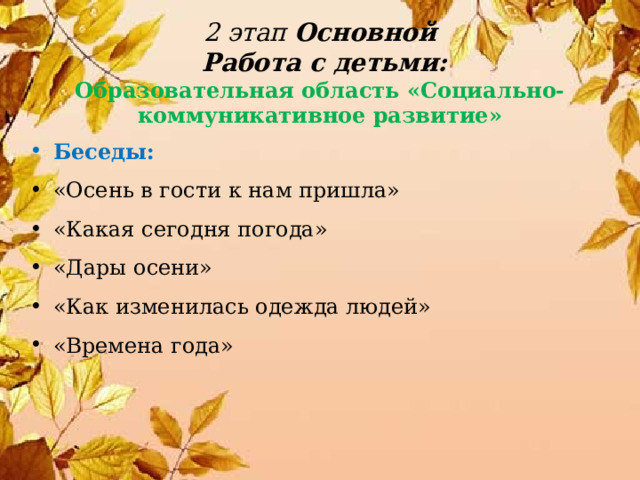 2 этап Основной  Работа с детьми:  Образовательная область «Социально-  коммуникативное развитие» Беседы:  «Осень в гости к нам пришла» «Какая сегодня погода» «Дары осени» «Как изменилась одежда людей» «Времена года» 