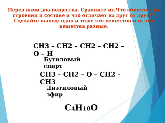 Перед вами два вещества. Сравните их.Что общего в их строении и составе и что отличает их друг от друга? Сделайте вывод: одно и тоже это вещество или эти вещества разные. СН3 – СН2 – СН2 – СН2 – О – Н  Бутиловый спирт СН3 – СН2 – О – СН2 – СН3 Диэтиловый эфир С 4 Н 10 О 