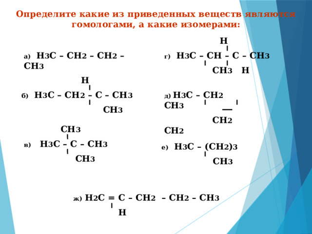 Определите какие из приведенных веществ являются гомологами, а какие изомерами:  Н г)  Н 3 С – СН – С – СН 3  СН 3 Н а)  Н 3 С – СН 2 – СН 2 – СН 3  Н б) Н 3 С – СН 2 – С – СН 3   СН 3 д)  Н 3 С – СН 2 СН 3  СН 2 СН 2  СН 3 в) Н 3 С – С – СН 3  СН 3 е) Н 3 С – (СН 2 ) 3  СН 3 ж) Н 2 С = С – СН 2 – СН 2 – СН 3  Н 