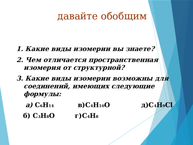 давайте обобщим 1. Какие виды изомерии вы знаете? 2. Чем отличается пространственная изомерия от структурной? 3. Какие виды изомерии возможны для соединений, имеющих следующие формулы:  а) C 6 H 14 в)C 4 H 10 O д)C 4 H 9 Cl  б) C 3 H 8 O г)C 4 H 8 