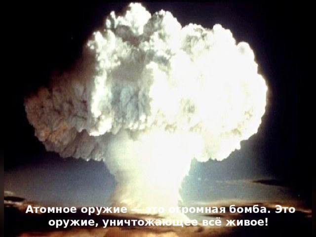 Атомное оружие — это огромная бомба. Это оружие, уничтожающее всё живое! 