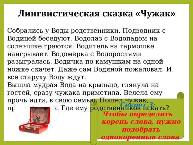Собрались у Воды родственники. Подводник с Водицей беседуют. Водолаз с Водопадом на солнышке греются. Водитель на гармошке наигрывает. Водомерка с Водорослями разыгралась. Водичка по камушкам на одной ножке скачет. Даже сам Водяной пожаловал. И все старуху Воду ждут. Вышла мудрая Вода на крыльцо, глянула на гостей, сразу чужака приметила. Велела ему прочь идти, в свою семью. Пошел чужак, пригорюнился. Где ему родственников искать? Секрет 3: Чтобы определить корень слова, нужно подобрать однокоренные слова  