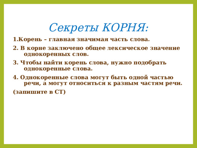 Секреты КОРНЯ: 1.Корень – главная значимая часть слова. 2. В корне заключено общее лексическое значение однокоренных слов. 3. Чтобы найти корень слова, нужно подобрать однокоренные слова. 4. Однокоренные слова могут быть одной частью речи, а могут относиться к разным частям речи. (запишите в СТ)  