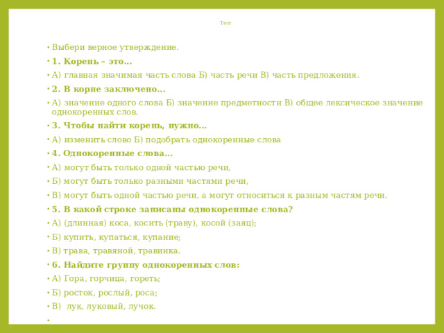  Тест   Выбери верное утверждение. 1. Корень – это... А) главная значимая часть слова Б) часть речи В) часть предложения. 2. В корне заключено... А) значение одного слова Б) значение предметности В) общее лексическое значение однокоренных слов. 3. Чтобы найти корень, нужно... А) изменить слово Б) подобрать однокоренные слова 4. Однокоренные слова... А) могут быть только одной частью речи, Б) могут быть только разными частями речи, В) могут быть одной частью речи, а могут относиться к разным частям речи. 5. В какой строке записаны однокоренные слова? А) (длинная) коса, косить (траву), косой (заяц); Б) купить, купаться, купание; В) трава, травяной, травинка. 6. Найдите группу однокоренных слов: А) Гора, горчица, гореть; Б) росток, рослый, роса; В) лук, луковый, лучок.   