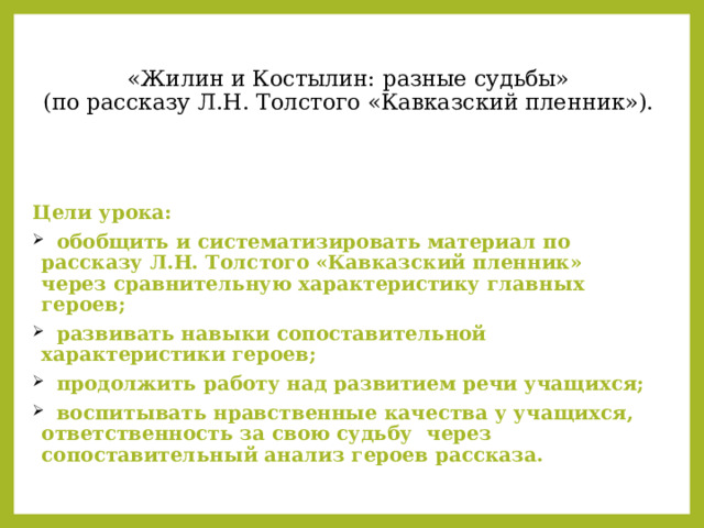   «Жилин и Костылин: разные судьбы»  (по рассказу Л.Н. Толстого «Кавказский пленник»).      Цели урока:  обобщить и систематизировать материал по рассказу Л.Н. Толстого «Кавказский пленник» через сравнительную характеристику главных героев;  развивать навыки сопоставительной характеристики героев;  продолжить работу над развитием речи учащихся;  воспитывать нравственные качества у учащихся, ответственность за свою судьбу через сопоставительный анализ героев рассказа. 