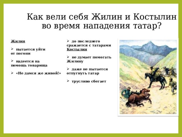 Как вели себя Жилин и Костылин  во время нападения татар? Жилин   до последнего сражается с татарами  пытается уйти Костылин от погони    надеется на  не думает помогать Жилину  помощь товарища  даже не пытается отпугнуть татар    «Не дамся же живой!»   трусливо сбегает 