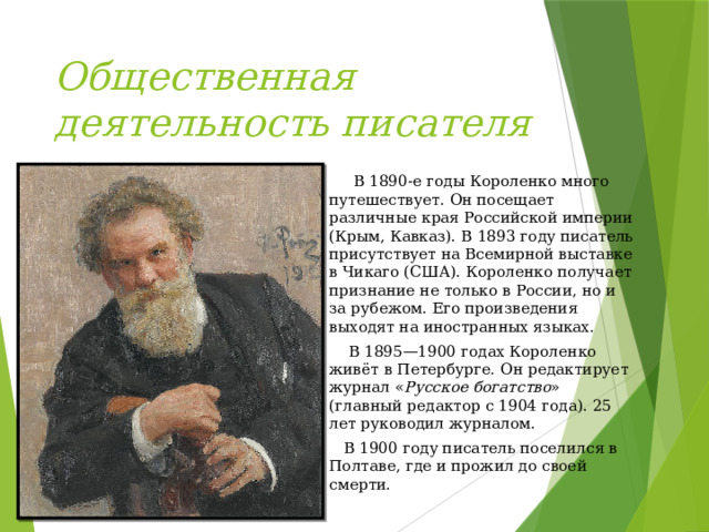 Общественная деятельность писателя  В 1890-е годы Короленко много путешествует. Он посещает различные края Российской империи (Крым, Кавказ). В 1893 году писатель присутствует на Всемирной выставке в Чикаго (США). Короленко получает признание не только в России, но и за рубежом. Его произведения выходят на иностранных языках.  В 1895—1900 годах Короленко живёт в Петербурге. Он редактирует журнал « Русское богатство » (главный редактор с 1904 года). 25 лет руководил журналом.  В 1900 году писатель поселился в Полтаве, где и прожил до своей смерти. 