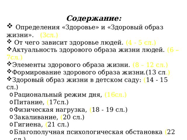 Содержание:  Определения «Здоровье» и «Здоровый образ жизни». (3сл.)  От чего зависит здоровье людей. (4 - 5 сл.) Актуальность здорового образа жизни людей. (6 – 7сл.) Элементы здорового образа жизни. (8 – 12 сл.) Формирование здорового образа жизни.(13 сл .) Здоровый образ жизни в детском саду: ( 14 - 15 сл.) Рациональный режим дня, (16сл.) Питание, ( 17сл.) Физическая нагрузка, ( 18 - 19 сл.) Закаливание, ( 20 сл.) Гигиена, ( 21 сл.) Благополучная психологическая обстановка ( 22 сл.) Заключение. 