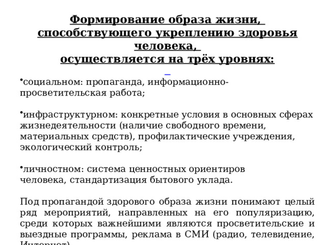 Формирование образа жизни, способствующего укреплению здоровья человека, осуществляется на трёх уровнях:  социальном: пропаганда, информационно-просветительская работа; инфраструктурном: конкретные условия в основных сферах жизнедеятельности (наличие свободного времени, материальных средств), профилактические учреждения, экологический контроль; личностном: система ценностных ориентиров человека, стандартизация бытового уклада. Под пропагандой здорового образа жизни понимают целый ряд мероприятий, направленных на его популяризацию, среди которых важнейшими являются просветительские и выездные программы, реклама в СМИ (радио, телевидение, Интернет). 