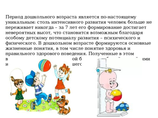 Период дошкольного возраста является по-настоящему уникальным: столь интенсивного развития человек больше не переживает никогда – за 7 лет его формирование достигает невероятных высот, что становится возможным благодаря особому детскому потенциалу развития – психического и физического. В дошкольном возрасте формируются основные жизненные понятия, в том числе понятие здоровья и правильного здорового поведения. Полученные в этом возрасте представления порой бывают необычайно стойкими и ложатся в основу дальнейшего развития человека. 