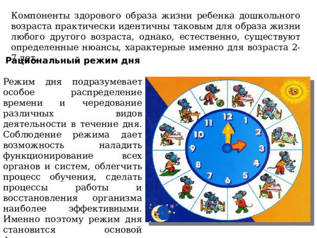 Компоненты здорового образа жизни ребенка дошкольного возраста практически идентичны таковым для образа жизни любого другого возраста, однако, естественно, существуют определенные нюансы, характерные именно для возраста 2-7 лет. Рациональный режим дня Режим дня подразумевает особое распределение времени и чередование различных видов деятельности в течение дня. Соблюдение режима дает возможность наладить функционирование всех органов и систем, облегчить процесс обучения, сделать процессы работы и восстановления организма наиболее эффективными. Именно поэтому режим дня становится основой формирования здоровья с самых первых дней жизни. 