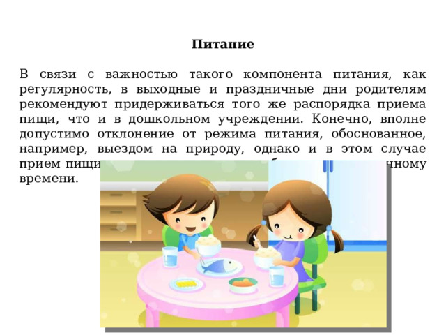 Питание   В связи с важностью такого компонента питания, как регулярность, в выходные и праздничные дни родителям рекомендуют придерживаться того же распорядка приема пищи, что и в дошкольном учреждении. Конечно, вполне допустимо отклонение от режима питания, обоснованное, например, выездом на природу, однако и в этом случае прием пищи лучше максимально приближать к привычному времени. 