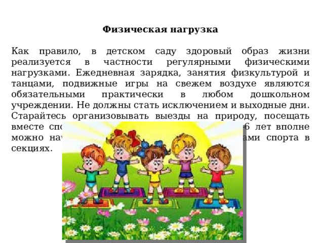 Физическая нагрузка   Как правило, в детском саду здоровый образ жизни реализуется в частности регулярными физическими нагрузками. Ежедневная зарядка, занятия физкультурой и танцами, подвижные игры на свежем воздухе являются обязательными практически в любом дошкольном учреждении. Не должны стать исключением и выходные дни. Старайтесь организовывать выезды на природу, посещать вместе спортзалы и стадионы, а в возрасте 5-6 лет вполне можно начинать заниматься некоторыми видами спорта в секциях.    