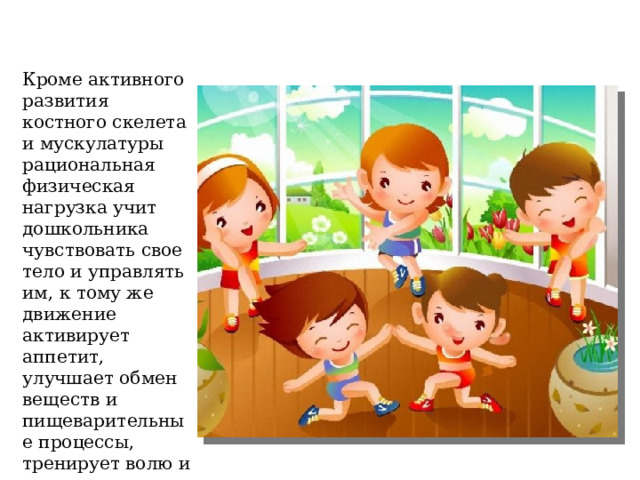 Кроме активного развития костного скелета и мускулатуры рациональная физическая нагрузка учит дошкольника чувствовать свое тело и управлять им, к тому же движение активирует аппетит, улучшает обмен веществ и пищеварительные процессы, тренирует волю и характер, дает ребенку массу позитивных эмоций. 