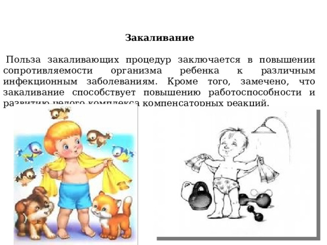 Закаливание     Польза закаливающих процедур заключается в повышении сопротивляемости организма ребенка к различным инфекционным заболеваниям. Кроме того, замечено, что закаливание способствует повышению работоспособности и развитию целого комплекса компенсаторных реакций.   