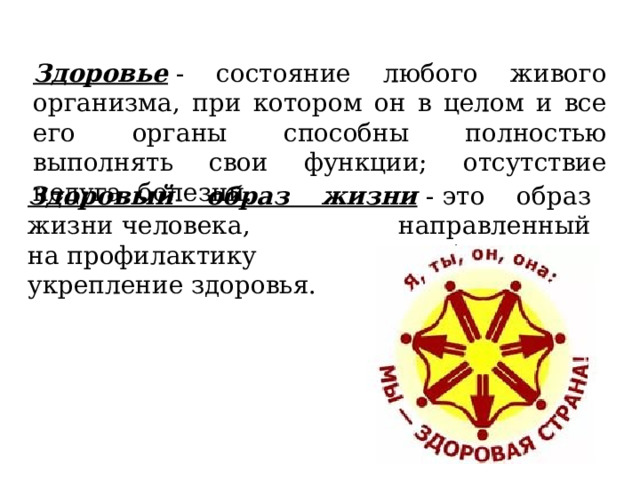Здоровье  - состояние любого живого организма, при котором он в целом и все его органы способны полностью выполнять свои функции; отсутствие недуга, болезни. Здоровый образ жизни   - это образ жизни человека, направленный на профилактику болезней и укрепление здоровья. 
