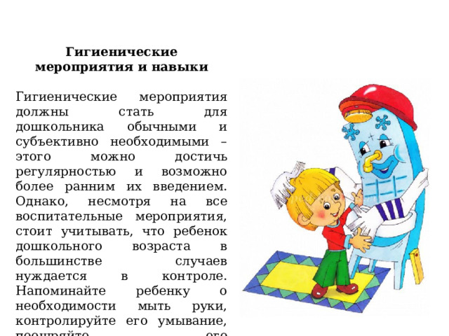 Гигиенические мероприятия и навыки   Гигиенические мероприятия должны стать для дошкольника обычными и субъективно необходимыми – этого можно достичь регулярностью и возможно более ранним их введением. Однако, несмотря на все воспитательные мероприятия, стоит учитывать, что ребенок дошкольного возраста в большинстве случаев нуждается в контроле. Напоминайте ребенку о необходимости мыть руки, контролируйте его умывание, поощряйте его самостоятельность в этих вопросах.   