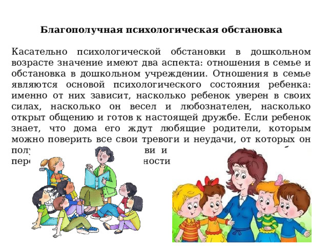 Благополучная психологическая обстановка   Касательно психологической обстановки в дошкольном возрасте значение имеют два аспекта: отношения в семье и обстановка в дошкольном учреждении. Отношения в семье являются основой психологического состояния ребенка: именно от них зависит, насколько ребенок уверен в своих силах, насколько он весел и любознателен, насколько открыт общению и готов к настоящей дружбе. Если ребенок знает, что дома его ждут любящие родители, которым можно поверить все свои тревоги и неудачи, от которых он получит новый заряд любви и тепла, ему по силам будет перенести многие неприятности и невзгоды. 
