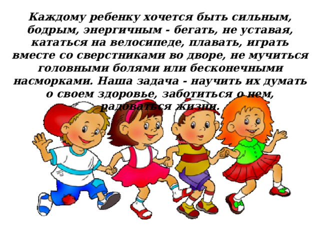 Каждому ребенку хочется быть сильным, бодрым, энергичным - бегать, не уставая, кататься на велосипеде, плавать, играть вместе со сверстниками во дворе, не мучиться головными болями или бесконечными насморками. Наша задача - научить их думать о своем здоровье, заботиться о нем, радоваться жизни. 