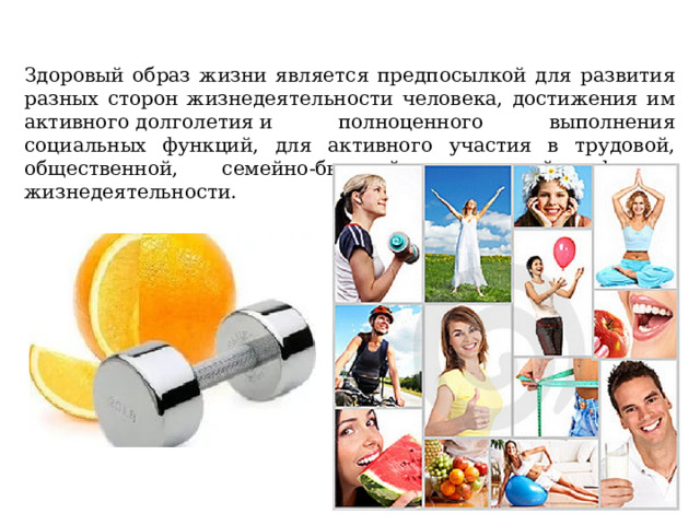 Здоровый образ жизни является предпосылкой для развития разных сторон жизнедеятельности человека, достижения им активного долголетия и полноценного выполнения социальных функций, для активного участия в трудовой, общественной, семейно-бытовой, досуговой формах жизнедеятельности. 