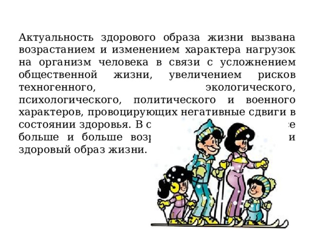 Актуальность здорового образа жизни вызвана возрастанием и изменением характера нагрузок на организм человека в связи с усложнением общественной жизни, увеличением рисков техногенного, экологического, психологического, политического и военного характеров, провоцирующих негативные сдвиги в состоянии здоровья. В современном обществе все больше и больше возрастает тенденция вести здоровый образ жизни. 
