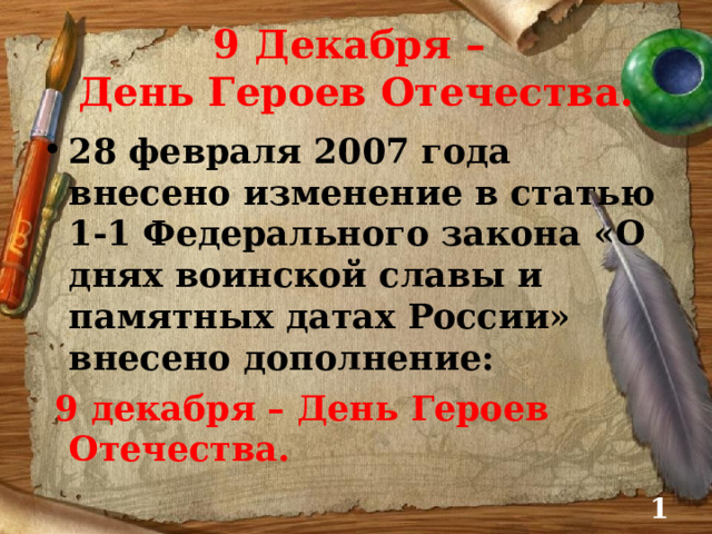 9 Декабря –  День Героев Отечества. 28 февраля 2007 года внесено изменение в статью 1-1 Федерального закона «О днях воинской славы и памятных датах России» внесено дополнение:  9 декабря – День Героев Отечества.  