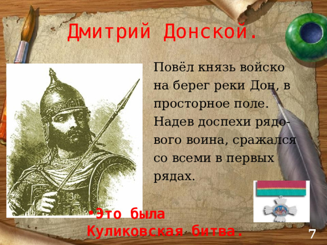 Дмитрий Донской.  Повёл князь войско  на берег реки Дон, в  просторное поле.  Надев доспехи рядо-  вого воина, сражался  со всеми в первых  рядах. Это была Куликовская битва.  