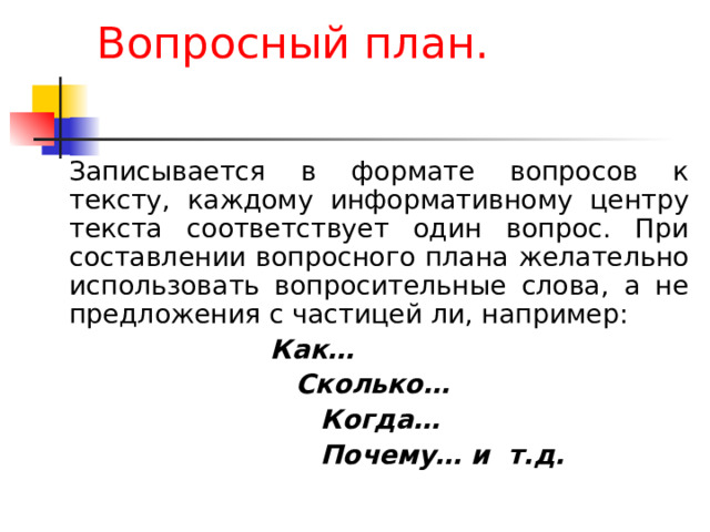 Вопросный план.   Записывается в формате вопросов к тексту, каждому информативному центру текста соответствует один вопрос. При составлении вопросного плана желательно использовать вопросительные слова, а не предложения с частицей ли, например:  Как…  Сколько…  Когда…  Почему… и т.д.  