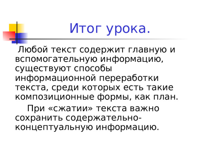 Итог урока.     Любой текст содержит главную и вспомогательную информацию, существуют способы информационной переработки текста, среди которых есть такие композиционные формы, как план.    При «сжатии» текста важно сохранить содержательно-концептуальную информацию. 