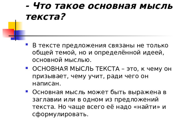                      - Что такое основная мысль текста?   В тексте предложения связаны не только общей темой, но и определённой идеей, основной мыслью. ОСНОВНАЯ МЫСЛЬ ТЕКСТА – это, к чему он призывает, чему учит, ради чего он написан. Основная мысль может быть выражена в заглавии или в одном из предложений текста. Но чаще всего её надо «найти» и сформулировать.  