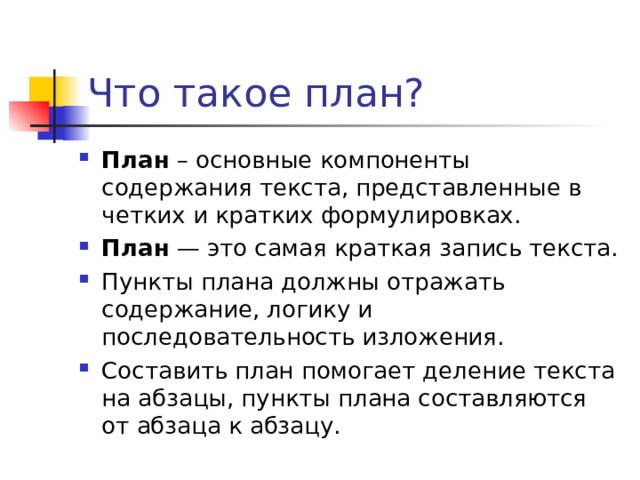 Что такое план? План  – основные компоненты содержания текста, представленные в четких и кратких формулировках. План  — это самая краткая запись текста. Пункты плана должны отражать содержание, логику и последовательность изложения. Составить план помогает деление текста на абзацы, пункты плана составляются от абзаца к абзацу.  