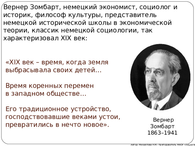 Вернер Зомбарт, немецкий экономист, социолог и историк, философ культуры, представитель немецкой исторической школы в экономической теории, классик немецкой социологии, так характеризовал XIX век: «XIX век – время, когда земля выбрасывала своих детей… Время коренных перемен в западном обществе… Его традиционное устройство, господствовавшие веками устои, превратились в нечто новое». Вернер Зомбарт 1863–1941  Автор: Михайлова Н.М.- преподаватель МАОУ «Лицей № 21»  
