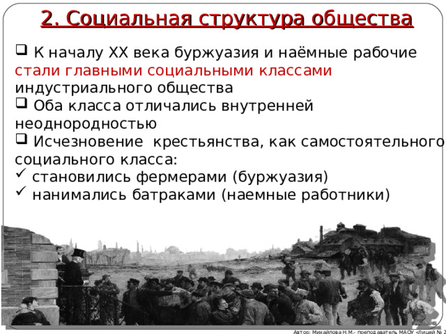 2. Социальная структура общества  К началу XX века буржуазия и наёмные рабочие стали главными социальными классами индустриального общества  Оба класса отличались внутренней неоднородностью  Исчезновение крестьянства, как самостоятельного социального класса:  становились фермерами (буржуазия)  нанимались батраками (наемные работники) Обобщение: к началу XX века буржуазия и наёмные рабочие стали главными социальными классами индустриального общества  оба класса отличались внутренней неоднородностью  исчезновение крестьянства, как самостоятельного социального класса:  становились фермерами (буржуазия)  нанимались батраками (наемные работники) Автор: Михайлова Н.М.- преподаватель МАОУ «Лицей № 21»  