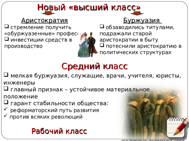 Новый «высший класс» Буржуазия  обзаводились титулами, подражали старой аристократии в быту  потеснили аристократию в политических структурах Аристократия   стремление получить «обуржуазенные» профессии  инвестиции средств в производство Средний класс  мелкая буржуазия, служащие, врачи, учителя, юристы, инженеры  главный признак – устойчивое материальное положение  гарант стабильности общества:  реформаторский путь развития  против всяких революций Комментарии к схеме Рабочий класс Автор: Михайлова Н.М.- преподаватель МАОУ «Лицей № 21»  